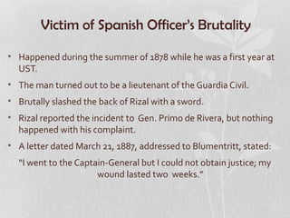 Victim of Spanish Officer’s Brutality

• Happened during the summer of 1878 while he was a first year at
  UST.
• The man turned out to be a lieutenant of the Guardia Civil.
• Brutally slashed the back of Rizal with a sword.
• Rizal reported the incident to Gen. Primo de Rivera, but nothing
  happened with his complaint.
• A letter dated March 21, 1887, addressed to Blumentritt, stated:
  “I went to the Captain-General but I could not obtain justice; my
                      wound lasted two weeks.”
 