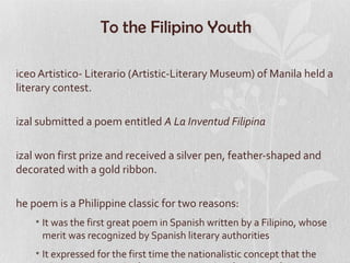 To the Filipino Youth

iceo Artistico- Literario (Artistic-Literary Museum) of Manila held a
literary contest.

izal submitted a poem entitled A La Inventud Filipina

izal won first prize and received a silver pen, feather-shaped and
decorated with a gold ribbon.

he poem is a Philippine classic for two reasons:
    • It was the first great poem in Spanish written by a Filipino, whose
      merit was recognized by Spanish literary authorities
    • It expressed for the first time the nationalistic concept that the
 