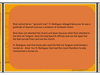 Rizal cannot be an " ignorant man" Fr. Rodriguez allaeged becacuse he was a
gratitude of Spanish and was a recipient of scholastic honor
Rizal does not attacked the church and Spain because what Rizal attacked in
the Noli me Tangere were the bad Spanish officials and not the Spain but
the bad corrupt friars and not the church.
Fr. Rodriguez said that those who read the Noli me Tangere commented a
mortal sin . Since he ( fr. Rodriguez had read the novel therefore he also
commented a mortal sin.
 