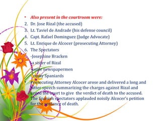 Also present in the courtroom were: Dr. Jose Rizal (the accused) Lt. Taviel de Andrade (his defense council) Capt. Rafael Dominguez (Judge Advocate) Lt. Enrique de Alcocer (prosecuting Attorney) The Spectators  -Josephine Bracken -a sister of Rizal -some newspapermen - many Spaniards Prosecuting Attorney Alcocer arose and delivered a long and bitter speech summarizing the charges against Rizal and urged the court to give  the verdict of death to the accused. The Spanish spectators applauded noisily Alcocer’s petition for the sentence of death.  