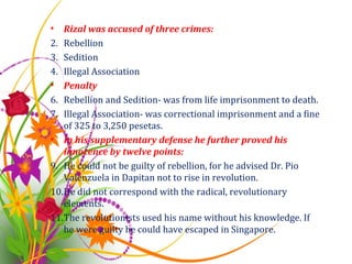 Rizal was accused of three crimes: Rebellion Sedition Illegal Association Penalty Rebellion and Sedition- was from life imprisonment to death. Illegal Association- was correctional imprisonment and a fine of 325 to 3,250 pesetas. In his supplementary defense he further proved his innocence by twelve points: He could not be guilty of rebellion, for he advised Dr. Pio Valenzuela in Dapitan not to rise in revolution. He did not correspond with the radical, revolutionary elements. The revolutionists used his name without his knowledge. If he were guilty he could have escaped in Singapore. 