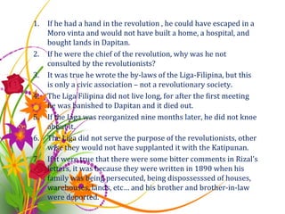 If he had a hand in the revolution , he could have escaped in a Moro vinta and would not have built a home, a hospital, and bought lands in Dapitan. If he were the chief of the revolution, why was he not consulted by the revolutionists? It was true he wrote the by-laws of the Liga-Filipina, but this is only a civic association – not a revolutionary society. The Liga Filipina did not live long, for after the first meeting he was banished to Dapitan and it died out. If the Liga was reorganized nine months later, he did not knoe about it. The Liga did not serve the purpose of the revolutionists, other wise they would not have supplanted it with the Katipunan. If it were true that there were some bitter comments in Rizal’s letters, it was because they were written in 1890 when his family was being persecuted, being dispossesssed of houses, warehouses, lands, etc… and his brother and brother-in-law were deported. 
