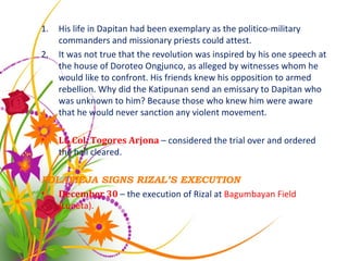 His life in Dapitan had been exemplary as the politico-military commanders and missionary priests could attest. It was not true that the revolution was inspired by his one speech at the house of Doroteo Ongjunco, as alleged by witnesses whom he would like to confront. His friends knew his opposition to armed rebellion. Why did the Katipunan send an emissary to Dapitan who was unknown to him? Because those who knew him were aware that he would never sanction any violent movement. Lt. Col. Togores Arjona  – considered the trial over and ordered the hall cleared. POLAVIEJA SIGNS RIZAL’S EXECUTION December 30  – the execution of Rizal at  Bagumbayan Field (Luneta). 
