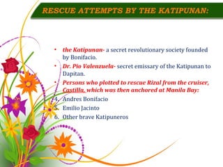 RESCUE ATTEMPTS BY THE KATIPUNAN: the Katipunan-  a secret revolutionary society founded by Bonifacio. Dr. Pio Valenzuela-  secret emissary of the Katipunan to Dapitan. Persons who plotted to rescue Rizal from the cruiser,  Castilla,  which was then anchored at Manila Bay: Andres Bonifacio Emilio Jacinto Other brave Katipuneros 