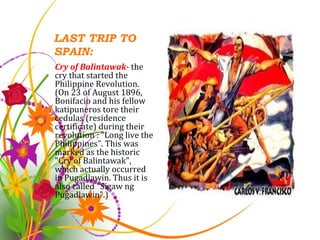 LAST TRIP TO SPAIN: Cry of Balintawak-  the cry that started the Philippine Revolution. (On 23 of August 1896, Bonifacio and his fellow katipuneros tore their cedulas (residence certificate) during their revolution : "Long live the Philippines". This was marked as the historic "Cry of Balintawak", which actually occurred in Pugadlawin. Thus it is also called "Sigaw ng Pugadlawin".) 