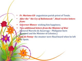 Fr. Mariano Gil-  augustinian parish priest of Tondo. After the “ the Cry of Balintawak ”, Rizal receive letters from: Governor Blanco-  wishing him happiness. Two additional letters from the Minister of War  (General Marcelo de Azcarraga – Philippine-born Spaniard and the Minister of Colonies.) Isla de Panay-  the steamer were Rizal board when he left for Spain. 