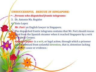 UNSUCCESSFUL  RESCUE IN SINGAPORE: Persons who dispatched frantic telegrams: Dr. Antonio Ma. Regidor Sixto Lopez Mr. Fort-  an English lawyer in Singapore. The dispatched frantic telegrams contains that Mr. Fort should rescue Rizal from the Spanish steamer when it reached Singapore by a writ of Habeas Corpus. Habeas Corpus-  is a  writ , or legal action, through which a prisoner can be released from unlawful  detention , that is, detention lacking sufficient cause or evidence.-  