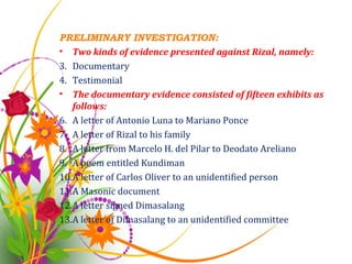 PRELIMINARY INVESTIGATION: Two kinds of evidence presented against Rizal, namely: Documentary Testimonial The documentary evidence consisted of fifteen exhibits as follows: A letter of Antonio Luna to Mariano Ponce A letter of Rizal to his family A letter from Marcelo H. del Pilar to Deodato Areliano A poem entitled Kundiman A letter of Carlos Oliver to an unidentified person A Masonic document A letter signed Dimasalang A letter of Dimasalang to an unidentified committee 