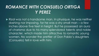 ROMANCE WITH CONSUELO ORTIGA
Y PEREZ
 Rizal was not a handsome man. In physique, he was neither
dashing nor imposing, for he was a shy small man – a few
inches above five feet in height. But he possessed an aura
of charisma due to his many-splendored talents and noble
character, which made him attractive to romantic young
women. No wonder the prettier of Don Pablo’s daughters
(Consuelo) fell in love with him.
 