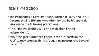 Rizal’s Prediction
• The Philippines A Century Hence, written in 1889 and in his
December 15, 1896, memorandum for use by his counsel,
Rizal made the following predictions:
• One, “the Philippines will one day declare herself
independent”;
• two, “the great American Republic with interests in the
Pacific…may one day think of acquiring possessions beyond
the seas”;
 