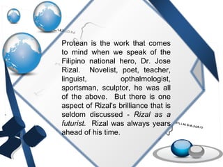 Protean is the work that comes to mind when we speak of the Filipino national hero, Dr. Jose Rizal.  Novelist, poet, teacher, linguist, opthalmologist, sportsman, sculptor, he was all of the above.  But there is one aspect of Rizal's brilliance that is seldom discussed -  Rizal as a futurist.   Rizal was always years ahead of his time. 