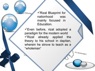 Rizal Blueprint for nationhood was mainly focused in Education. Even before, rizal adopted a paradigm for the modern world Rizal already applied the theory to his school in dapitan, wherein he strove to teach as a “wholeman” 