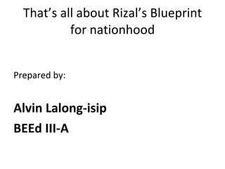 That’s all about Rizal’s Blueprint for nationhood Prepared by: Alvin Lalong-isip BEEd III-A 