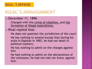 RIZAL ‘S DEFENSE 
 December 11, 1896 
 Charged with the crime of rebellion, and the 
formation of illegal associations. 
 Rizal replied that: 
 He does not question the jurisdiction of the court 
 He has nothing to amend except that during his 
exile in Dapitan in 1892, he had not dealt in 
political matters; 
 He has nothing to admit on the charges against 
him 
 He had nothing to admit on the declarations of 
the witnesses, he had not met nor knew, against 
him. 
 