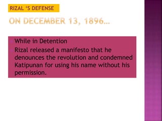 RIZAL ‘S DEFENSE 
 While in Detention 
 Rizal released a manifesto that he 
denounces the revolution and condemned 
Katipunan for using his name without his 
permission. 
 