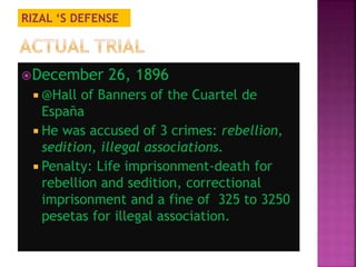 RIZAL ‘S DEFENSE 
December 26, 1896 
 @Hall of Banners of the Cuartel de 
España 
 He was accused of 3 crimes: rebellion, 
sedition, illegal associations. 
 Penalty: Life imprisonment-death for 
rebellion and sedition, correctional 
imprisonment and a fine of 325 to 3250 
pesetas for illegal association. 
 