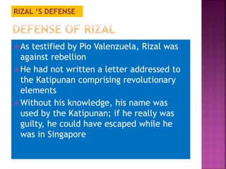 RIZAL ‘S DEFENSE 
As testified by Pio Valenzuela, Rizal was 
against rebellion 
 He had not written a letter addressed to 
the Katipunan comprising revolutionary 
elements 
Without his knowledge, his name was 
used by the Katipunan; if he really was 
guilty, he could have escaped while he 
was in Singapore 
 
