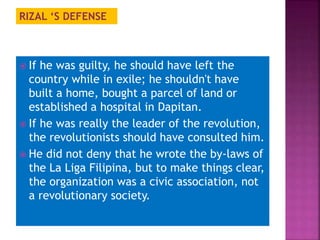 RIZAL ‘S DEFENSE 
 If he was guilty, he should have left the 
country while in exile; he shouldn't have 
built a home, bought a parcel of land or 
established a hospital in Dapitan. 
 If he was really the leader of the revolution, 
the revolutionists should have consulted him. 
 He did not deny that he wrote the by-laws of 
the La Liga Filipina, but to make things clear, 
the organization was a civic association, not 
a revolutionary society. 
 