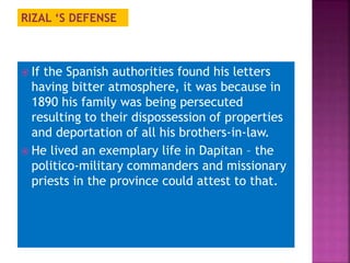 RIZAL ‘S DEFENSE 
 If the Spanish authorities found his letters 
having bitter atmosphere, it was because in 
1890 his family was being persecuted 
resulting to their dispossession of properties 
and deportation of all his brothers-in-law. 
 He lived an exemplary life in Dapitan – the 
politico-military commanders and missionary 
priests in the province could attest to that. 
 