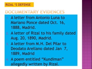 RIZAL ‘S DEFENSE 
1. A letter from Antonio Luna to 
Mariano Ponce dated Oct. 16, 
1888, Madrid. 
2. A letter of Rizal to his family dated 
Aug. 20, 1890, Madrid. 
3. A letter from M.H. Del Pilar to 
Deodato Arellano dated Jan 7, 
1889, Madrid 
4. A poem entitled “Kundiman” 
allegedly written by Rizal. 
 