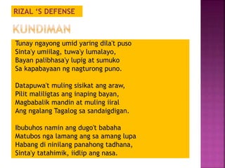 RIZAL ‘S DEFENSE 
Tunay ngayong umid yaring dila't puso 
Sinta'y umiilag, tuwa'y lumalayo, 
Bayan palibhasa'y lupig at sumuko 
Sa kapabayaan ng nagturong puno. 
Datapuwa't muling sisikat ang araw, 
Pilit maliligtas ang inaping bayan, 
Magbabalik mandin at muling iiral 
Ang ngalang Tagalog sa sandaigdigan. 
Ibubuhos namin ang dugo't babaha 
Matubos nga lamang ang sa amang lupa 
Habang di ninilang panahong tadhana, 
Sinta'y tatahimik, iidlip ang nasa. 
 