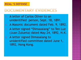 RIZAL ‘S DEFENSE 
5. A letter of Carlos Oliver to an 
unidentified person, Sept. 18, 1891. 
6. A Masonic document dated Feb. 9, 1892. 
7. A letter signed “Dimasalang” to Ten Luz 
(Juan Zulueta) dated May 24, 1892, H.K. 
8. A letter signed Dimasalang to 
unidentified committee dated June 1, 
1892, Hong Kong. 
 