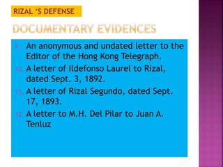 RIZAL ‘S DEFENSE 
9. An anonymous and undated letter to the 
Editor of the Hong Kong Telegraph. 
10. A letter of Ildefonso Laurel to Rizal, 
dated Sept. 3, 1892. 
11. A letter of Rizal Segundo, dated Sept. 
17, 1893. 
12. A letter to M.H. Del Pilar to Juan A. 
Tenluz 
 