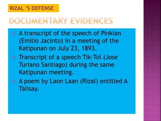 RIZAL ‘S DEFENSE 
13. A transcript of the speech of Pinkian 
(Emilio Jacinto) in a meeting of the 
Katipunan on July 23, 1893. 
14. Transcript of a speech Tik-Tol (Jose 
Turiano Santiago) during the same 
Katipunan meeting. 
15. A poem by Laon Laan (Rizal) entitled A 
Talisay. 
 