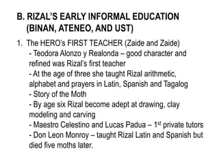B. RIZAL’S EARLY INFORMAL EDUCATION
(BINAN, ATENEO, AND UST)
1. The HERO’s FIRST TEACHER (Zaide and Zaide)
- Teodora Alonzo y Realonda – good character and
refined was Rizal’s first teacher
- At the age of three she taught Rizal arithmetic,
alphabet and prayers in Latin, Spanish and Tagalog
- Story of the Moth
- By age six Rizal become adept at drawing, clay
modeling and carving
- Maestro Celestino and Lucas Padua – 1st private tutors
- Don Leon Monroy – taught Rizal Latin and Spanish but
died five moths later.
 