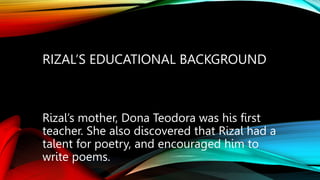 RIZAL’S EDUCATIONAL BACKGROUND
Rizal’s mother, Dona Teodora was his first
teacher. She also discovered that Rizal had a
talent for poetry, and encouraged him to
write poems.
 