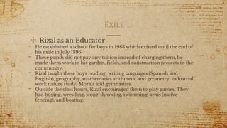 Exile
✣ Rizal as an Educator
- He established a school for boys in 1983 which existed until the end of
his exile in July 1896.
- These pupils did not pay any tuition instead of charging them, he
made them work in his garden, fields, and construction projects in the
community.
- Rizal taught these boys reading, writing languages (Spanish and
English), geography, mathematics arithmetic and geometry, industrial
work nature study. Morals and gymnastics.
- Outside the class hours, Rizal encouraged them to play games. They
had boxing, wrestling, stone-throwing, swimming, arnis (native
fencing), and boating.
11
 