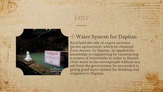 Exile
✣ Water System for Dapitan
Rizal held the title of expert surveyor
(perito agrimensor), which he obtained
from Ateneo. In Dapitan, he applied his
knowledge in engineering by constructing
a system of waterworks in order to furnish
clean water to the townspeople without any
aid from the government, he succeeded in
giving good water system for drinking and
irrigation to Dapitan.
12
 