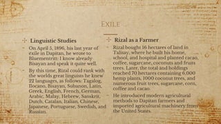 ✣ Linguistic Studies
- On April 5, 1896, his last year of
exile in Dapitan, he wrote to
Bluementritt: I know already
Bisayan and speak it quite well.
- By this time, Rizal could rank with
the worlds great linguists he knew
22 languages, as follows: Tagalog,
Ilocano, Bisayan, Subanon, Latin,
Greek, English, French, German,
Arabic, Malay, Hebrew, Sanskrit,
Dutch, Catalan, Italian, Chinese,
Japanese, Portuguese, Swedish, and
Russian.
Exile
✣ Rizal as a Farmer
- Rizal bought 16 hectares of land in
Talisay, where he built his home,
school, and hospital and planted cacao,
coffee, sugarcane, coconuts and fruits
trees. Later, the total and holdings
reached 70 hectares containing 6,000
hemp plants, 1000 coconut trees, and
numerous fruit trees, sugarcane, corn,
coffee and cacao.
- He introduced modern agricultural
methods to Dapitan farmers and
imported agricultural machinery from
the United States.
13
 
