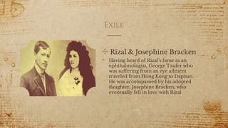 Exile
✣ Rizal & Josephine Bracken
- Having heard of Rizal's fame as an
ophthalmologist, George Taufer who
was suffering from an eye ailment
traveled from Hong Kong to Dapitan.
He was accompanied by his adopted
daughter, Josephine Bracken, who
eventually fell in love with Rizal
15
 