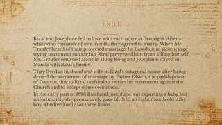Exile
- Rizal and Josephine fell in love with each other at first sight. After a
whirlwind romance of one month, they agreed to marry. When Mr.
Traufer heard of their projected marriage, he flared un in violent rage
trying to commit suicide but Rizal prevented him from killing himself.
Mr. Traufer returned alone in Hong Kong and Josephine stayed in
Manila with Rizal's family.
- They lived as husband and wife in Rizal's octagonal house after being
denied the sacrament of marriage by Father Obach, the parish priest
of Dapitan, due to Rizal's refusal to retract his statements against the
Church and to accept other conditions.
- In the early part of 1896 Rizal and Josephine was expecting a baby but
unfortunately she prematurely gave birth to an eight month old baby
boy who lived only for three hours.
16
 