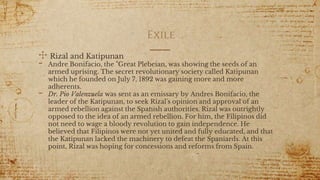 Exile
✣ Rizal and Katipunan
- Andre Bonifacio, the "Great Plebeian, was showing the seeds of an
armed uprising. The secret revolutionary society called Katipunan
which he founded on July 7, 1892 was gaining more and more
adherents.
- Dr. Pio Valenzuela was sent as an emissary by Andres Bonifacio, the
leader of the Katipunan, to seek Rizal's opinion and approval of an
armed rebellion against the Spanish authorities. Rizal was outrightly
opposed to the idea of an armed rebellion. For him, the Filipinos did
not need to wage a bloody revolution to gain independence. He
believed that Filipinos were not yet united and fully educated, and that
the Katipunan lacked the machinery to defeat the Spaniards. At this
point, Rizal was hoping for concessions and reforms from Spain.
17
 