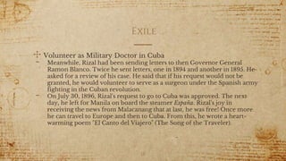 Exile
✣ Volunteer as Military Doctor in Cuba
- Meanwhile, Rizal had been sending letters to then Governor General
Ramon Blanco. Twice he sent letters, one in 1894 and another in 1895. He
asked for a review of his case. He said that if his request would not be
granted, he would volunteer to serve as a surgeon under the Spanish army
fighting in the Cuban revolution.
- On July 30, 1896, Rizal's request to go to Cuba was approved. The next
day, he left for Manila on board the steamer España. Rizal's joy in
receiving the news from Malacanang that at last, he was free! Once more
he can travel to Europe and then to Cuba. From this, he wrote a heart-
warming poem "El Canto del Viajero" (The Song of the Traveler).
18
 