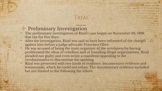 Trial
✣ Preliminary Investigation
- The preliminary investigation of Rizal's case began on November 20, 1896
that ran for five days.
- After the investigation, Rizal was said to have been informed of the charges
against him before a judge advocate Francisco Olive
- He was accused of being the main organizer of the revolution by having
proliferated the ideas of rebellion and of founding illegal organizations. Rizal
pleaded not guilty and even wrote a manifesto appealing to the
revolutionaries to discontinue the uprising.
- Rizal was presented with two kinds of evidence, documentary evidence and
testimonials, which he could not refute. The documentary evidence included
but not limited to the following the letters.
22
 