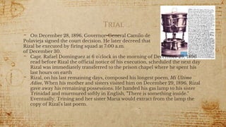 Trial
- On December 28, 1896, Governor-General Camilo de
Polavieja signed the court decision. He later decreed that
Rizal be executed by firing squad at 7:00 a.m.
of December 30.
- Capt. Rafael Dominguez at 6 o'clock in the morning of December 29, 1896
read before Rizal the official notice of his execution, scheduled the next day
Rizal was immediately transferred to the prison chapel where he spent his
last hours on earth
- Rizal, on his last remaining days, composed his longest poem, Mi Ultimo
Adios, When his mother and sisters visited him on December 29, 1896, Rizal
gave away his remaining possessions. He handed his gas lamp to his sister
Trinidad and murmured softly in English, "There is something inside."
Eventually, Trining and her sister Maria would extract from the lamp the
copy of Rizal's last poem.
26
 