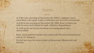 Death
- At 3:30 n the morning of December 30, 1896 Fr. Balaguer lead a
mass Rizal, once again made a confession and received communion
- At 6:30 in the morning of December 30, 1896, Rizal, in black suit
with his arms tied behind his back, walked to Bagumbayan
- At 5:00 am he ate his last breakfast and autographed some
memorabilia
- Rizal and Josephine bracken was canonically blessed as husband and
wife by Fr. Balaguer
- For the last time, he wrote a letter to his parents, Blumentritt and
Paciano
28
 