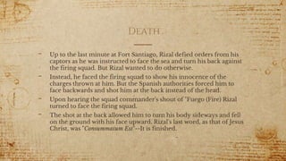 Death
- Up to the last minute at Fort Santiago, Rizal defied orders from his
captors as he was instructed to face the sea and turn his back against
the firing squad. But Rizal wanted to do otherwise.
- Instead, he faced the firing squad to show his innocence of the
charges thrown at him. But the Spanish authorities forced him to
face backwards and shot him at the back instead of the head.
- Upon hearing the squad commander's shout of "Fuego (Fire) Rizal
turned to face the firing squad.
- The shot at the back allowed him to turn his body sideways and fell
on the ground with his face upward. Rizal's last word, as that of Jesus
Christ, was "Consummatum Est"--It is finished.
29
 