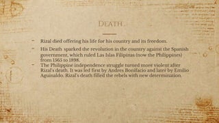 Death
- Rizal died offering his life for his country and its freedom.
- His Death sparked the revolution in the country against the Spanish
government, which ruled Las Islas Filipinas (now the Philippines)
from 1565 to 1898.
- The Philippine independence struggle turned more violent after
Rizal's death. It was led first by Andres Bonifacio and later by Emilio
Aguinaldo. Rizal's death filled the rebels with new determination.
30
 