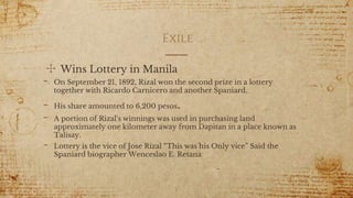 Exile
✣ Wins Lottery in Manila
- On September 21, 1892, Rizal won the second prize in a lottery
together with Ricardo Carnicero and another Spaniard.
- His share amounted to 6,200 pesos.
- A portion of Rizal's winnings was used in purchasing land
approximately one kilometer away from Dapitan in a place known as
Talisay.
- Lottery is the vice of Jose Rizal “This was his Only vice” Said the
Spaniard biographer Wenceslao E. Retana
5
 