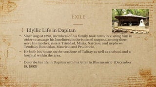 Exile
✣ Idyllic Life in Dapitan
- Since august 1893, members of his family took turns in visiting him in
order to assuage his loneliness in the isolated outpost, among them
were his mother, sisters Trinidad, Maria, Narcissa, and nephews
Teodisio, Estanislao, Mauricio and Prudencio.
- He built his house on the seashore of Talisay as well as a school and a
hospital within the area.
- Describe his life in Dapitan with his letter to Bluementrit (December
19, 1893)
6
 