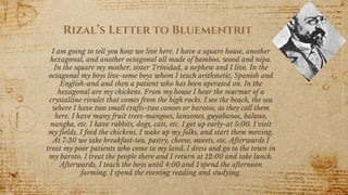 I am going to tell you how we live here. I have a square house, another
hexagonal, and another octagonal all made of bamboo, wood and nipa.
In the square my mother, sister Trinidad, a nephew and I live. In the
octagonal my boys live-some boys whom I teach arithmetic, Spanish and
English-and and then a patient who has been operated on. In the
hexagonal are my chickens. From my house I hear the murmur of a
crystalline rivulet that comes from the high rocks. I see the beach, the sea
where I have two small crafts-two canoes or barotos, as they call them
here. I have many fruit trees-mangoes, lanzones, guyabanos, baluno,
nangka, etc. I have rabbits, dogs, cats, etc. I get up early-at 5:00. I visit
my fields, I feed the chickens, I wake up my folks, and start them moving.
At 7:30 we take breakfast-tea, pastry, cheese, sweets, etc. Afterwards I
treat my poor patients who come to my land. I dress and go to the town in
my baroto, I treat the people there and I return at 12:00 and take lunch.
Afterwards, I teach the boys until 4:00 and 1 spend the afternoon
farming. I spend the evening reading and studying.
7
Rizal’s Letter to Bluementrit
 