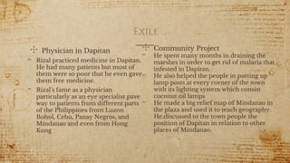 Exile
✣ Physician in Dapitan
- Rizal practiced medicine in Dapitan.
He had many patients but most of
them were so poor that he even gave
them free medicine.
- Rizal's fame as a physician
particularly as an eye specialist pave
way to patients from different parts
of the Philippines from Luzon
Bohol, Cebu, Panay Negros, and
Mindanao and even from Hong
Kong
8
✣ Community Project
- He spent many months in draining the
marshes in order to get rid of malaria that
infested in Dapitan.
- He also helped the people in putting up
lamp posts at every corner of the town
with its lighting system which consist
coconut oil lamps
- He made a big relief map of Mindanao in
the plaza and used it to teach geography.
He discussed to the town people the
position of Dapitan in relation to other
places of Mindanao.
 