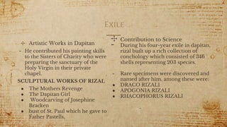 Exile
✣ Artistic Works in Dapitan
- He contributed his painting skills
to the Sisters of Charity who were
preparing the sanctuary of the
Holy Virgin in their private
chapel.
SCULPTURAL WORKS OF RIZAL
● The Mothers Revenge
● The Dapitan Girl
● Woodcarving of Josephine
Bracken
● bust of St. Paul which he gave to
Father Pastells,
9
✣ Contribution to Science
- During his four-year exile in dapitan,
rizal built up a rich collection of
conchology which consisted of 346
shells representing 203 species.
- Rare specimens were discovered and
named after him. among these were:
● DRACO RIZALI
● APOGONIA RIZALI
● RHACOPHORUS RIZALI
 