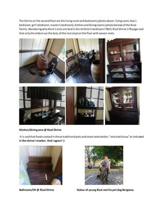 The Shrine on the secondfloorare the livingroomandbedrooms(photoabove:livingroom, boy's
bedroom,girl'sbedroom,master'sbedroom),kitchenanddiningrooms(photobelow) of the Rizal
family.Wonderingwhythere'sonlyone bedinthe children'sbedroom?Well,Rizal Shrine'sFBpage said
that onlythe eldestuse the bed,all the restsleptonthe floorwithwoven mats.
Kitchen/diningarea @ Rizal Shrine
It is saidthat foodscookedinthese traditionalpotsandstove taste better,"extradelicious"asindicated
in the shrine'smarker. And I agree! :)
Bathroom/CR @ Rizal Shrine Statue of young Rizal and hispet dog Berganza
 