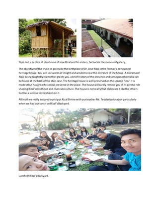 Nipahut, a replicaof playhouse of Jose Rizal andhissisters,farbackisthe museum/gallery.
The objective of the tripisto go inside the birthplace of Dr.Jose Rizal inthe formof a renovated
heritage house.Youwill see wordsof insightandwisdomsnearthe entrance of the house.A dioramaof
Rizal beingtaughtbyhismothergreetsyou.a brief historyof the province andsome paraphernaliacan
be foundat the back of the stair case.The heritage house iswell preservedonthe secondfloor.itis
modestbuthas greathistorical presence inthe place.The house willsurelyremindyouof itspivotal role
shapingRizal'schildhoodandillustradoculture.The house isnotreallythatelaboratedlike the others
but hasa unique idylliccharmon it.
All inall we reallyenjoyedourtripat Rizal Shrine withourteacherMr. TeodericoAnadonparticularly
whenwe hadour lunchon Rizal’sBackyard.
Lunch @ Rizal’sBackyard.
 