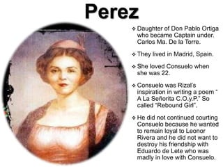 Perez
 Daughter of Don Pablo Ortiga
who became Captain under.
Carlos Ma. De la Torre.
 They lived in Madrid, Spain.
 She loved Consuelo when
she was 22.
 Consuelo was Rizal’s
inspiration in writing a poem “
A La Señorita C.O.y.P.” So
called “Rebound Girl”.
 He did not continued courting
Consuelo because he wanted
to remain loyal to Leonor
Rivera and he did not want to
destroy his friendship with
Eduardo de Lete who was
madly in love with Consuelo.
 